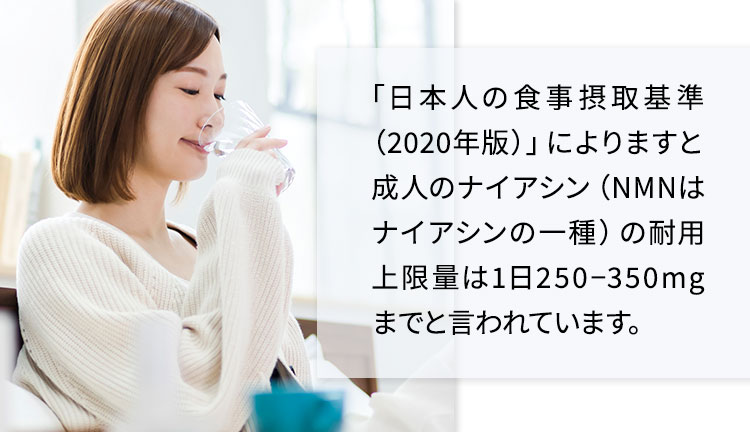 「日本人の食事摂取基準（2020版）」によりますと成人のナイアシン（NMNはナイアシンの一種）の耐用上限量は1日250?350mgまでと言われています。