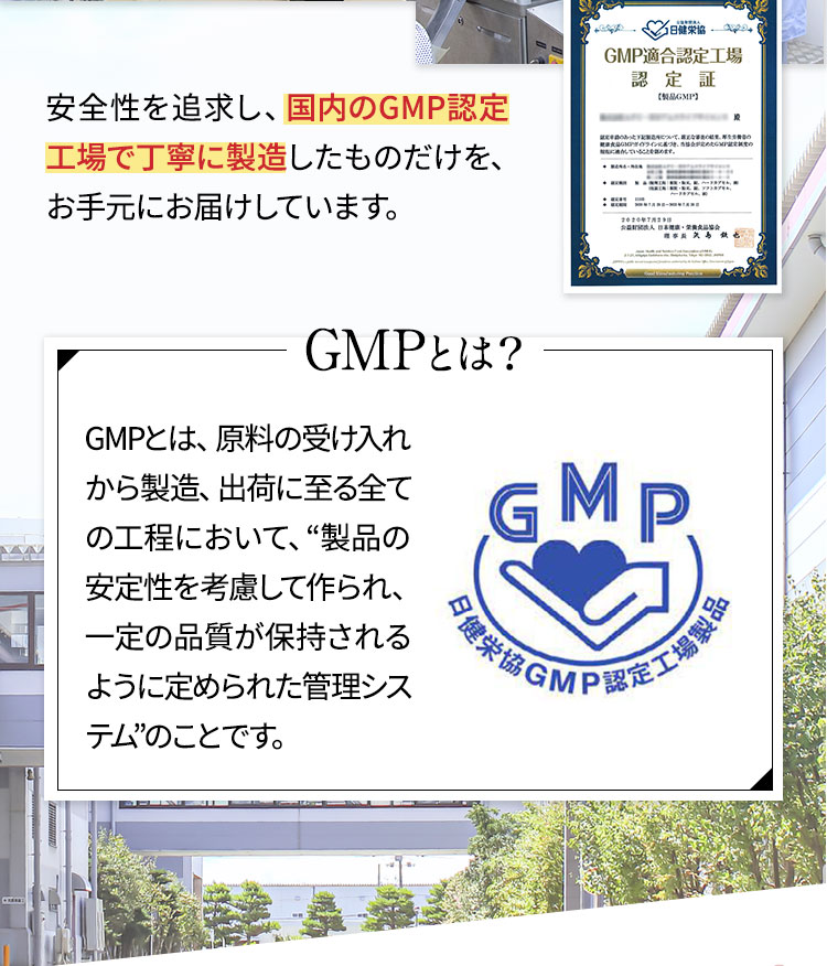 安全性を追求し、国内のGMP認定工場で丁寧に製造したものだけを、お手元にお届けしています。　GMPとは？GMPとは、原料の受け入れから製造、出荷に至る全ての工程において、“製品の安定性を考慮して作られ、一定の品質が保持されるように定められた管理システム”のことです。