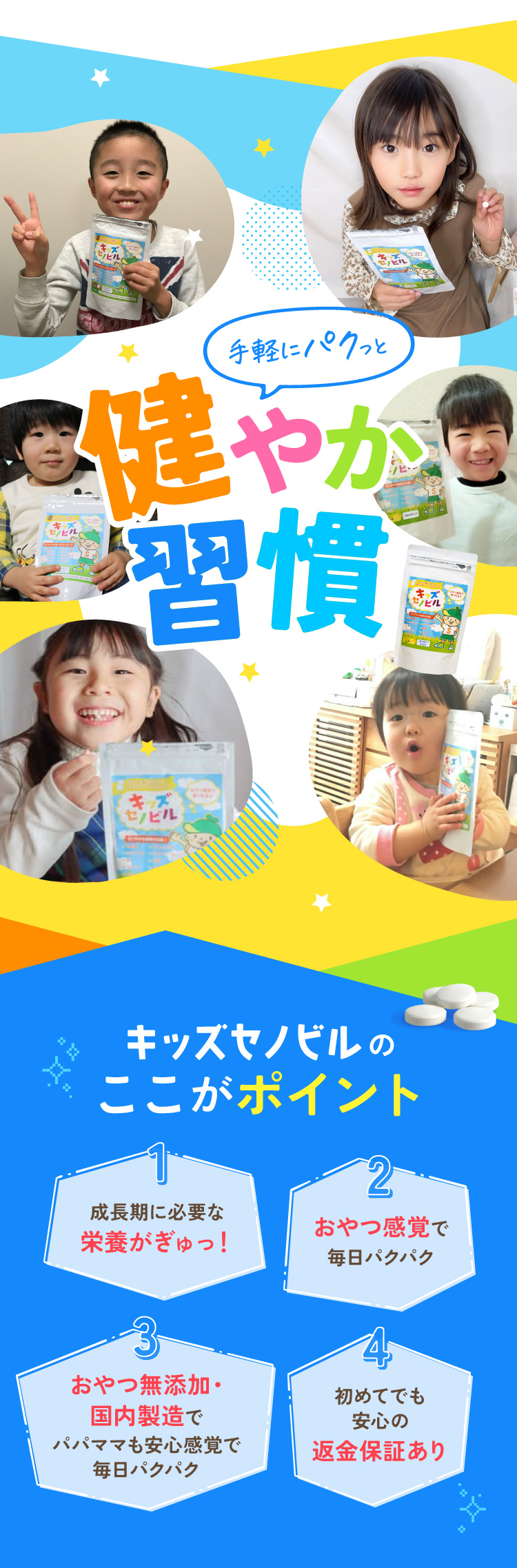 キッズセノビルここがポイント 成長期に必要な栄養がぎゅっ！ おやつ感覚で毎日パクパク おやつ無添加・ 国内製造でパパママも安心感覚で毎日パクパク 初めてでも安心の返金保証あり