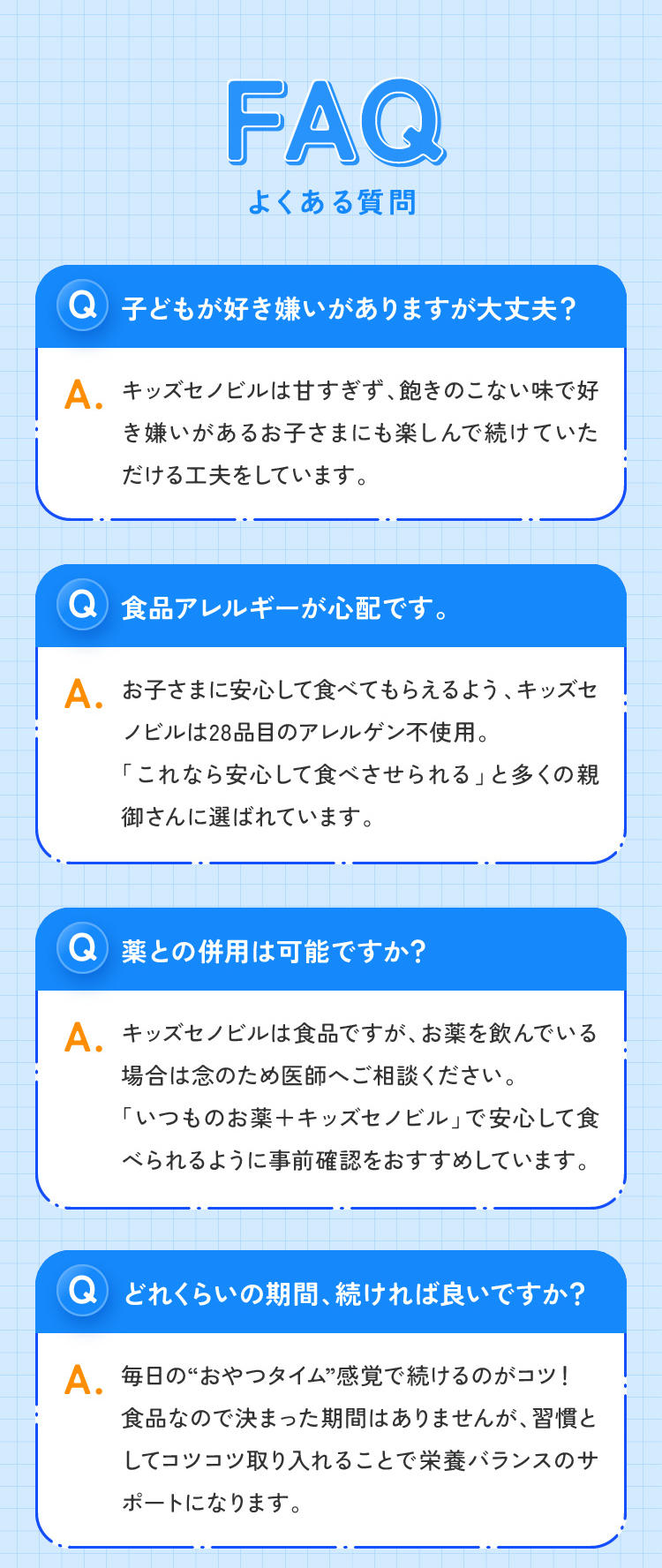 FAQよくある質問 子どもが好き嫌いがありますが大丈夫？ 食品アレルギーが心配です。 薬との併用は可能ですか？ どれくらいの期間、続ければ良いですか？