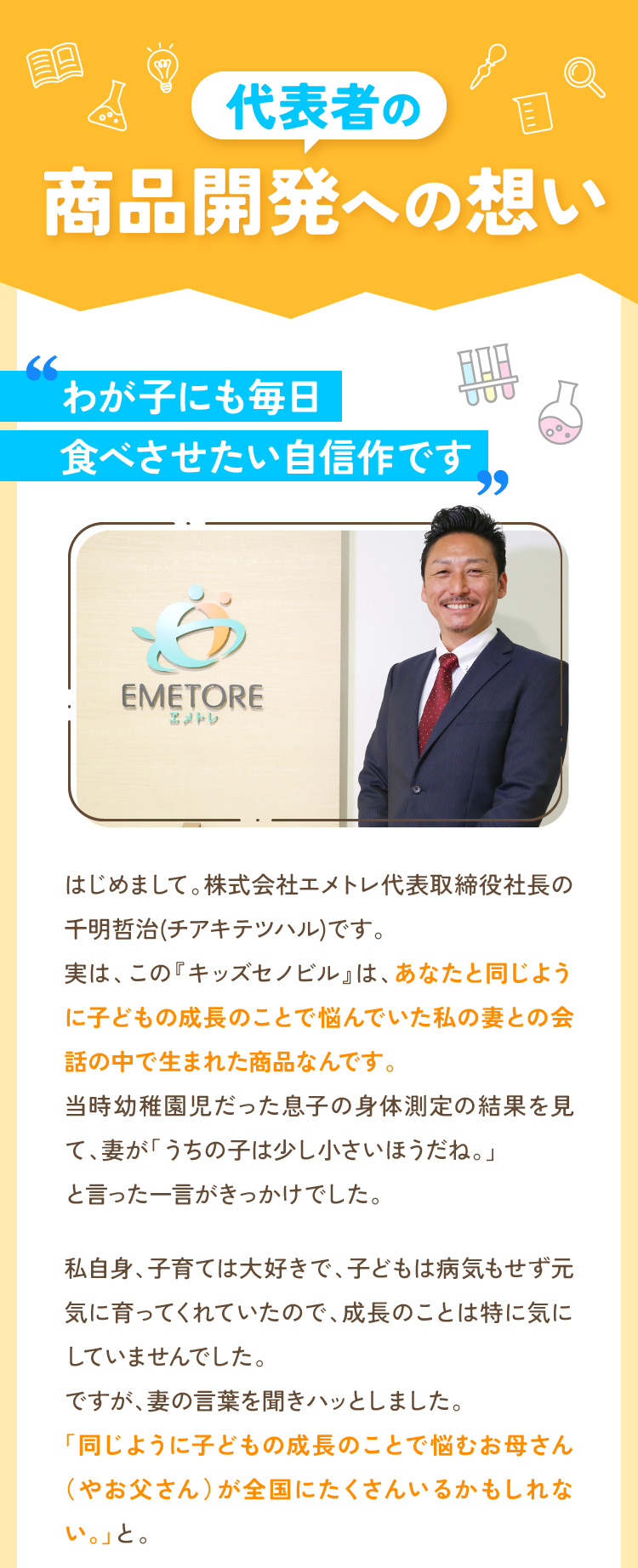 代表者の商品開発への想い わが子にも毎日食べさせたい自信作です はじめまして。株式会社エメトレ代表取締役社長の千明哲治(チアキテツハル)です。実は、この『キッズセノビル』は、あなたと同じように子どもの成長のことで悩んでいた私の妻との会話の中で生まれた商品なんです。当時幼稚園児だった息子の身体測定の結果を見て、妻が「うちの子は少し小さいほうだね。」と言った一言がきっかけでした。
