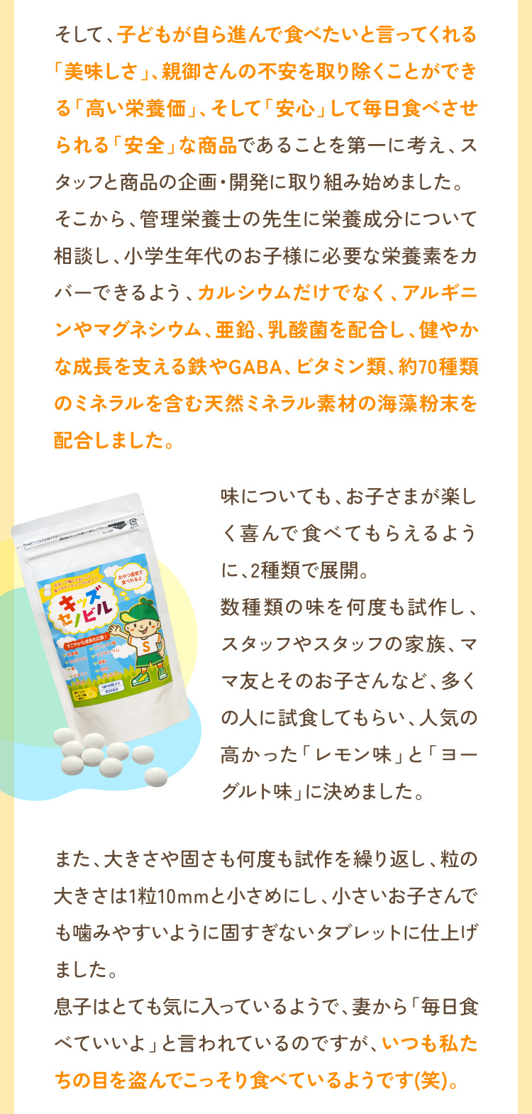 そして、子どもが自ら進んで食べたいと言ってくれる「美味しさ」、親御さんの不安を取り除くことができる「高い栄養価」、そして「安心」して毎日食べさせられる「安全」な商品であることを第一に考え、スタッフと商品の企画・開発に取り組み始めました。そこから、管理栄養士の先生に栄養成分について相談し、小学生年代のお子様に必要な栄養素をカバーできるよう、カルシウムだけでなく、アルギニンやマグネシウム、亜鉛、乳酸菌を配合し、健やかな成長を支える鉄やGABA、ビタミン類、約70種類のミネラルを含む天然ミネラル素材の海藻粉末を配合しました。