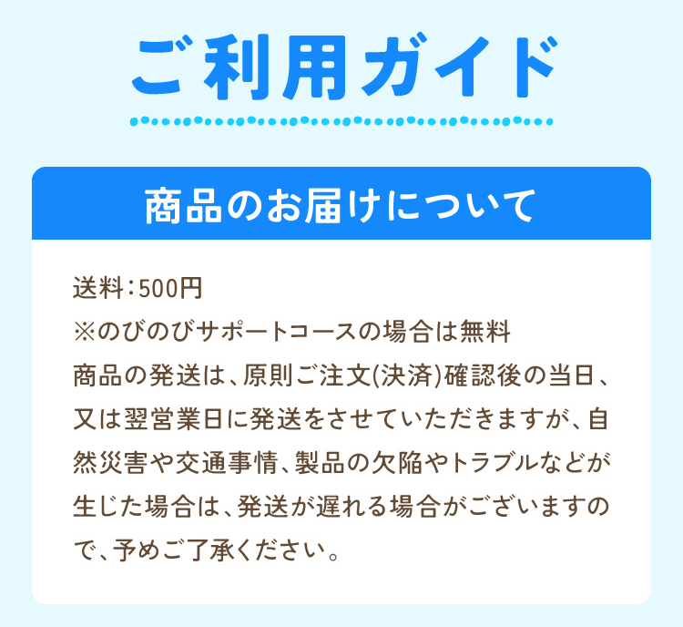 ご利用ガイド 商品のお届けについて 送料：500円  ※のびのびサポートコースの場合は無料 商品の発送は、原則ご注文(決済)確認後の当日、又は翌営業日に発送をさせていただきますが、自然災害や交通事情、製品の欠陥やトラブルなどが生じた場合は、発送が遅れる場合がございますので、予めご了承ください。